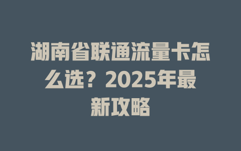 湖南省联通流量卡怎么选？2025年最新攻略