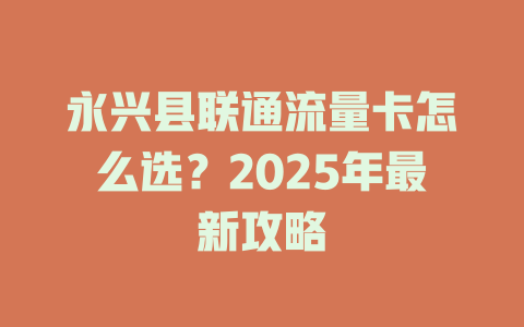 永兴县联通流量卡怎么选？2025年最新攻略