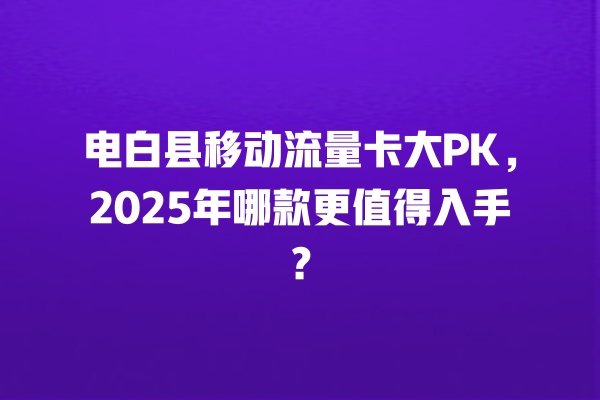 电白县移动流量卡大PK，2025年哪款更值得入手？