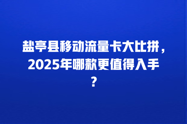 盐亭县移动流量卡大比拼，2025年哪款更值得入手？