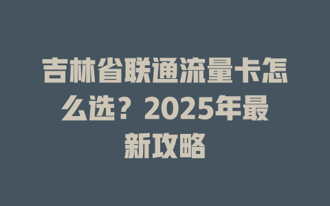 吉林省联通流量卡怎么选？2025年最新攻略