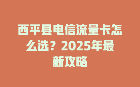 西平县电信流量卡怎么选？2025年最新攻略