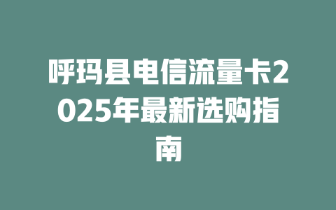 呼玛县电信流量卡2025年最新选购指南