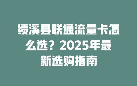 绩溪县联通流量卡怎么选？2025年最新选购指南