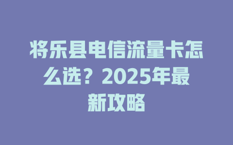 将乐县电信流量卡怎么选？2025年最新攻略
