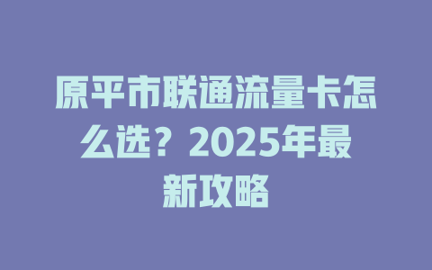 原平市联通流量卡怎么选？2025年最新攻略