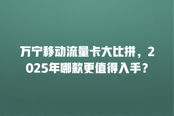 万宁移动流量卡大比拼，2025年哪款更值得入手？