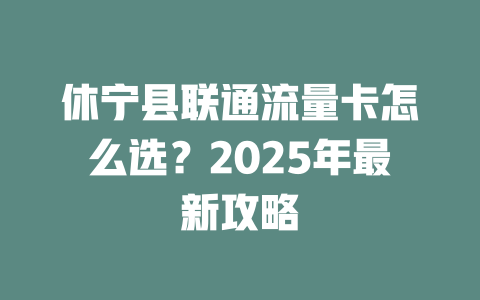 休宁县联通流量卡怎么选？2025年最新攻略