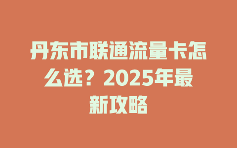 丹东市联通流量卡怎么选？2025年最新攻略