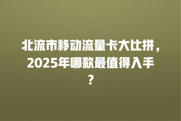 北流市移动流量卡大比拼，2025年哪款最值得入手？