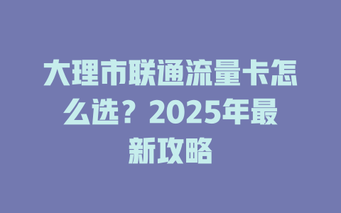 大理市联通流量卡怎么选？2025年最新攻略