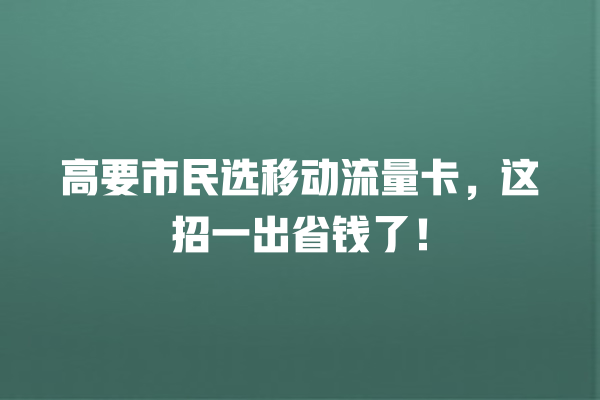 高要市民选移动流量卡，这招一出省钱了！