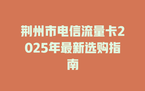 荆州市电信流量卡2025年最新选购指南