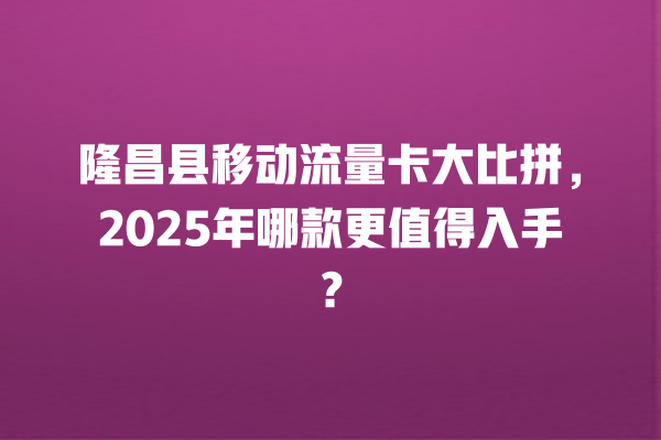 隆昌县移动流量卡大比拼，2025年哪款更值得入手？