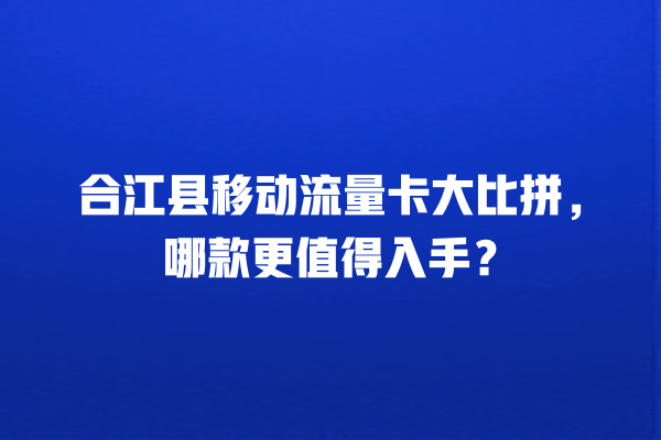 合江县移动流量卡大比拼，哪款更值得入手？