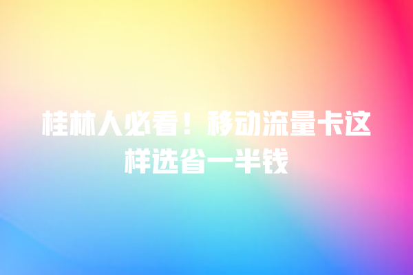 桂林人必看！移动流量卡这样选省一半钱