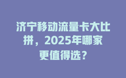 济宁移动流量卡大比拼，2025年哪家更值得选？