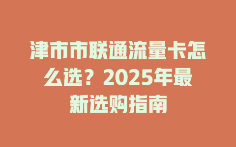 津市市联通流量卡怎么选？2025年最新选购指南