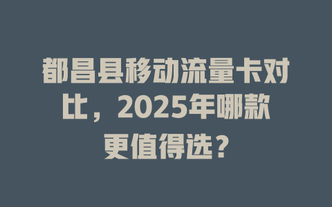 都昌县移动流量卡对比，2025年哪款更值得选？