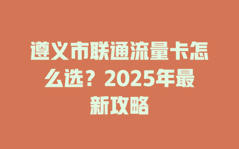 遵义市联通流量卡怎么选？2025年最新攻略