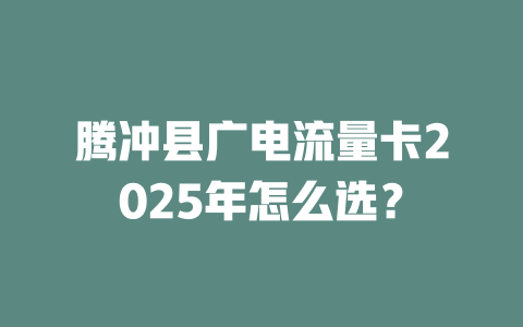 腾冲县广电流量卡2025年怎么选？