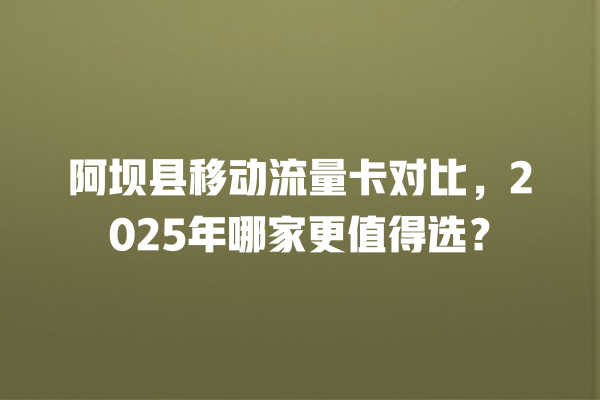 阿坝县移动流量卡对比，2025年哪家更值得选？