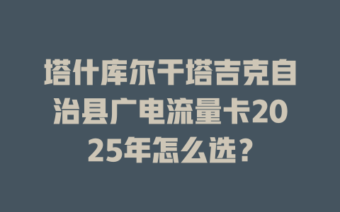 塔什库尔干塔吉克自治县广电流量卡2025年怎么选？