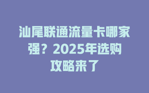 汕尾联通流量卡哪家强？2025年选购攻略来了