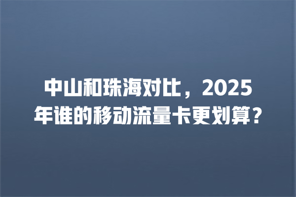 中山和珠海对比，2025年谁的移动流量卡更划算？