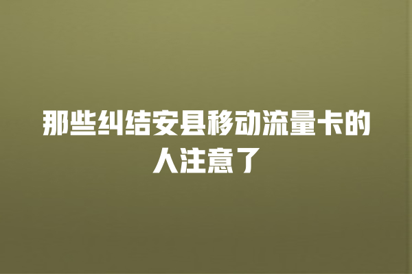 那些纠结安县移动流量卡的人注意了
