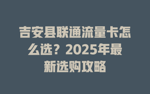 吉安县联通流量卡怎么选？2025年最新选购攻略