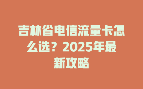 吉林省电信流量卡怎么选？2025年最新攻略