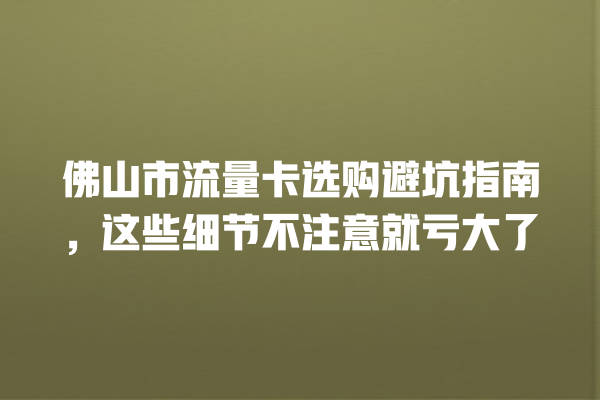 佛山市流量卡选购避坑指南，这些细节不注意就亏大了