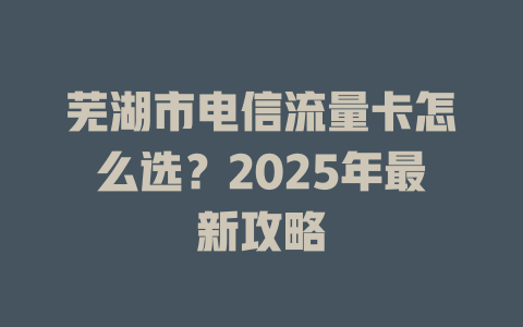 芜湖市电信流量卡怎么选？2025年最新攻略