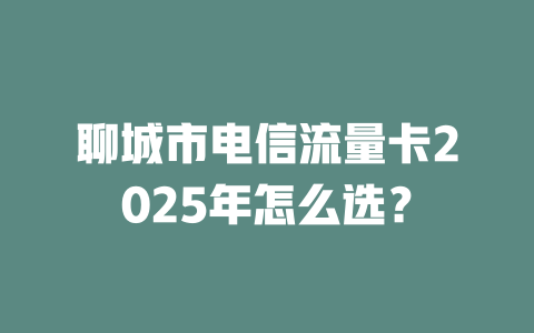 聊城市电信流量卡2025年怎么选？