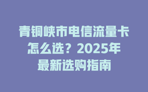 青铜峡市电信流量卡怎么选？2025年最新选购指南