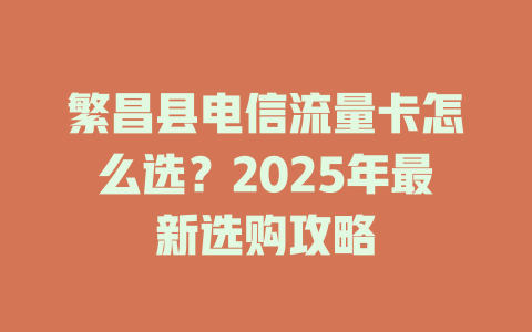 繁昌县电信流量卡怎么选？2025年最新选购攻略