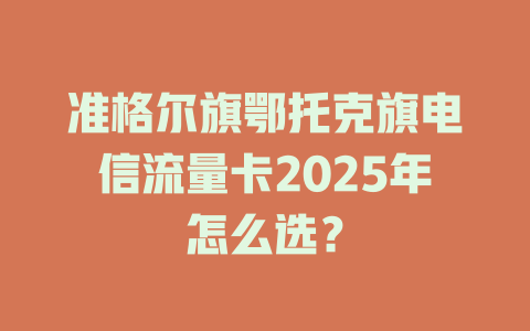 准格尔旗鄂托克旗电信流量卡2025年怎么选？