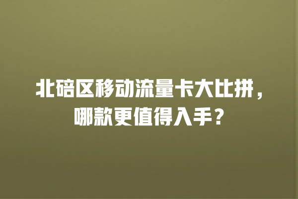 北碚区移动流量卡大比拼，哪款更值得入手？