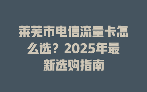 莱芜市电信流量卡怎么选？2025年最新选购指南