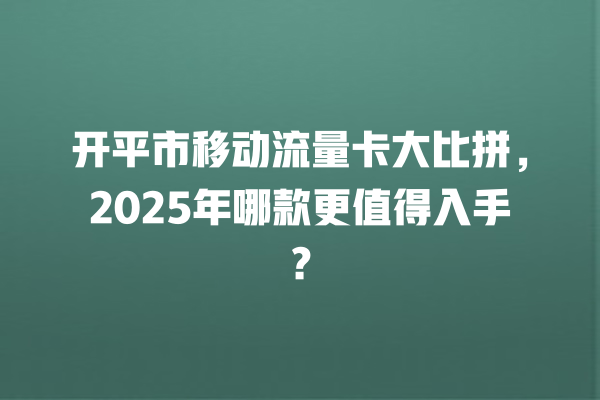 开平市移动流量卡大比拼，2025年哪款更值得入手？