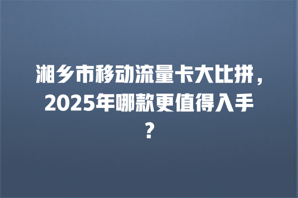 湘乡市移动流量卡大比拼，2025年哪款更值得入手？