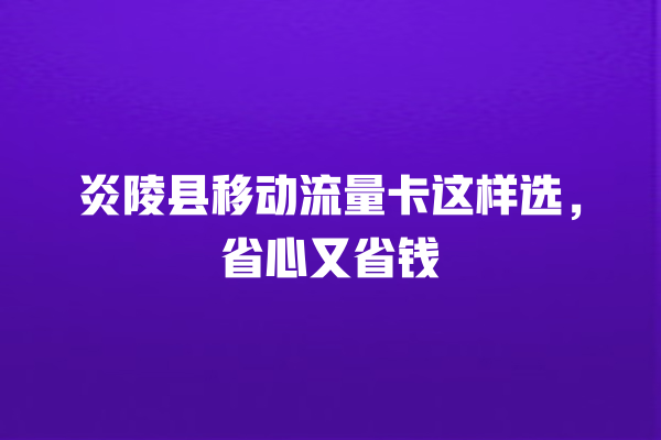 炎陵县移动流量卡这样选，省心又省钱