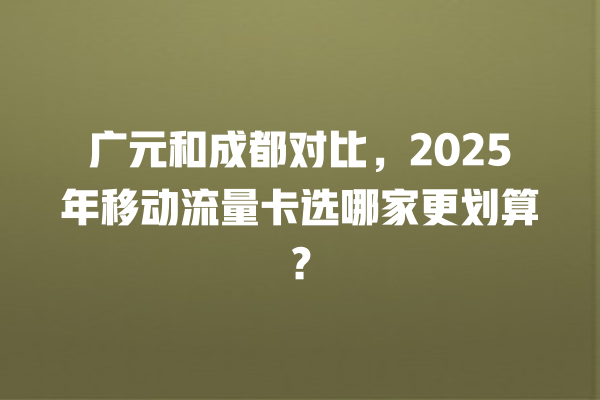 广元和成都对比，2025年移动流量卡选哪家更划算？