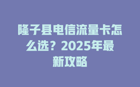 隆子县电信流量卡怎么选？2025年最新攻略