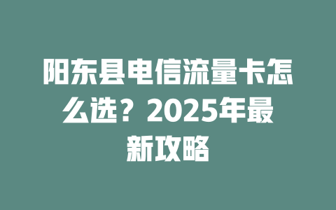 阳东县电信流量卡怎么选？2025年最新攻略