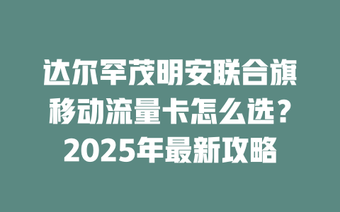 达尔罕茂明安联合旗移动流量卡怎么选？2025年最新攻略