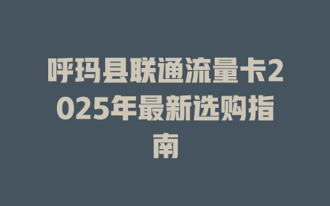 呼玛县联通流量卡2025年最新选购指南