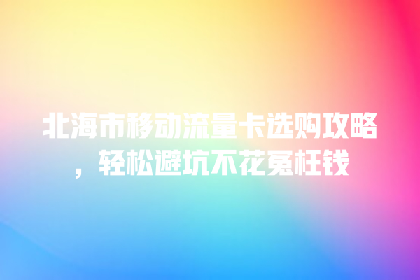 北海市移动流量卡选购攻略，轻松避坑不花冤枉钱
