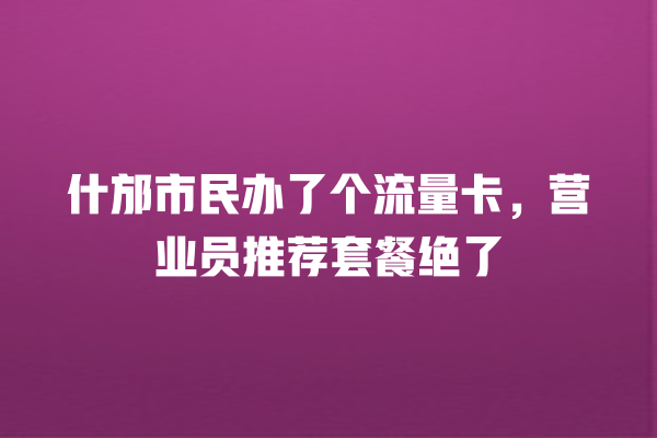 什邡市民办了个流量卡，营业员推荐套餐绝了